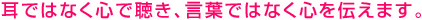 耳ではなく心で聴き、言葉ではなく心を伝えます。